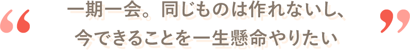 一期一会。同じものは作れないし、今できることを一生懸命やりたい